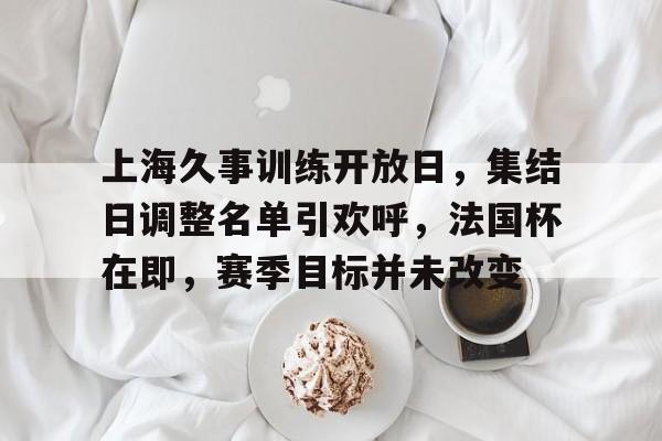 米兰体育官方网站-上海久事训练开放日，集结日调整名单引欢呼，法国杯在即，赛季目标并未改变(七海久代陶瓷)