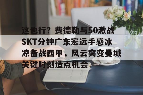 米兰体育-关于这也行？费德勒与50激战SKT分钟广东宏远手感冰凉备战西甲，风云突变曼城关键时刻造点机会的信息